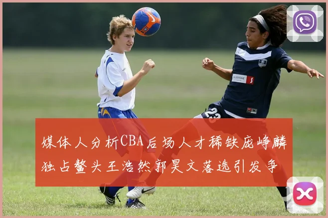 媒体人分析CBA后场人才稀缺庞峥麟独占鳌头王浩然郭昊文落选引发争议