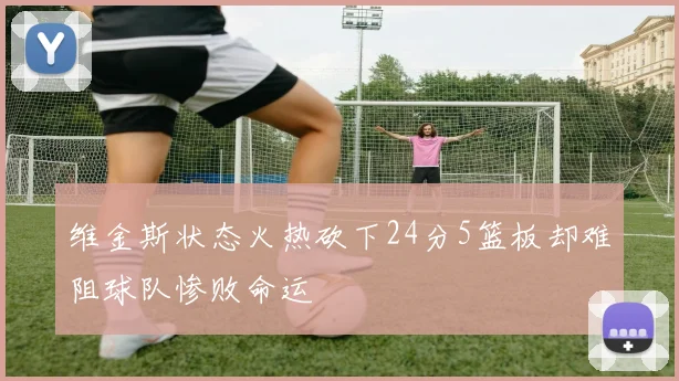 维金斯状态火热砍下24分5篮板却难阻球队惨败命运