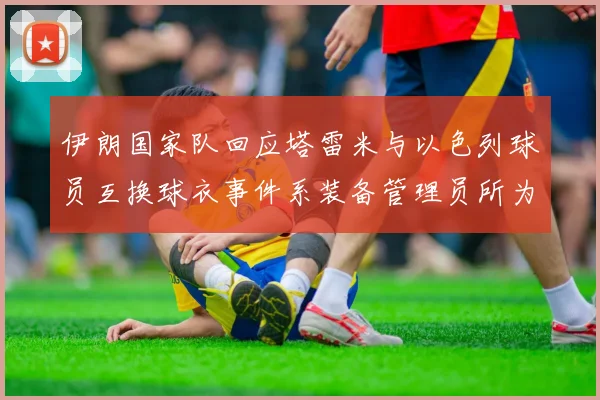 伊朗国家队回应塔雷米与以色列球员互换球衣事件系装备管理员所为