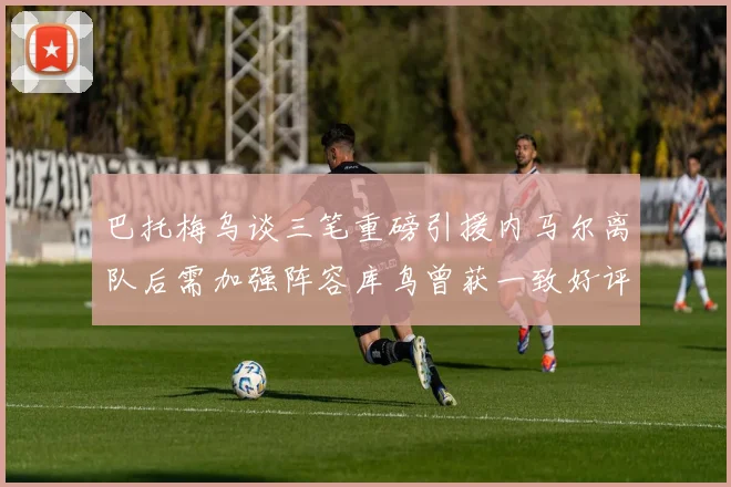 巴托梅乌谈三笔重磅引援内马尔离队后需加强阵容库鸟曾获一致好评