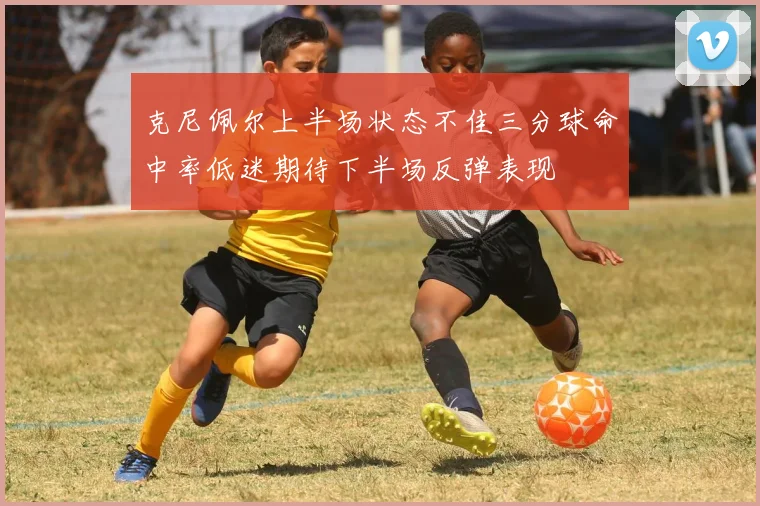 克尼佩尔上半场状态不佳三分球命中率低迷期待下半场反弹表现