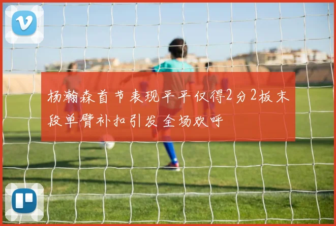 杨瀚森首节表现平平仅得2分2板末段单臂补扣引发全场欢呼