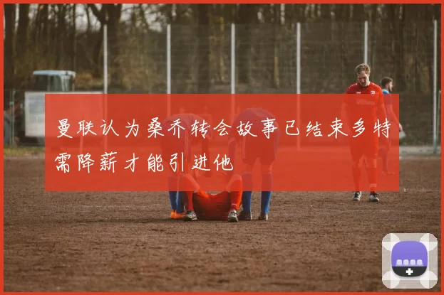 曼联认为桑乔转会故事已结束多特需降薪才能引进他