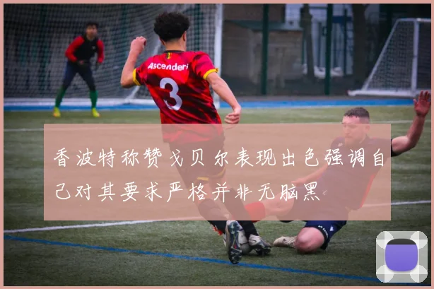 香波特称赞戈贝尔表现出色强调自己对其要求严格并非无脑黑