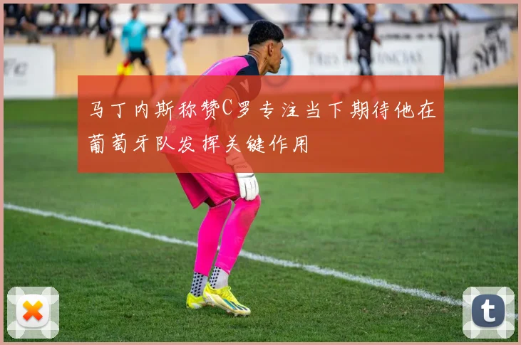 马丁内斯称赞C罗专注当下期待他在葡萄牙队发挥关键作用