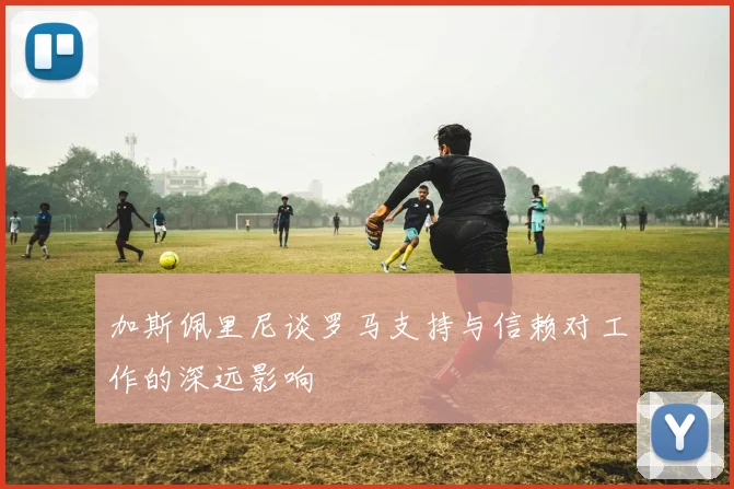 加斯佩里尼谈罗马支持与信赖对工作的深远影响